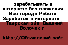 зарабатывать в интернете без вложения - Все города Работа » Заработок в интернете   . Тверская обл.,Вышний Волочек г.